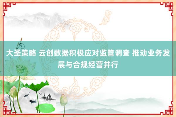 大圣策略 云创数据积极应对监管调查 推动业务发展与合规经营并行