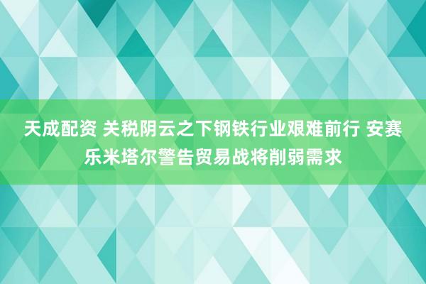 天成配资 关税阴云之下钢铁行业艰难前行 安赛乐米塔尔警告贸易战将削弱需求