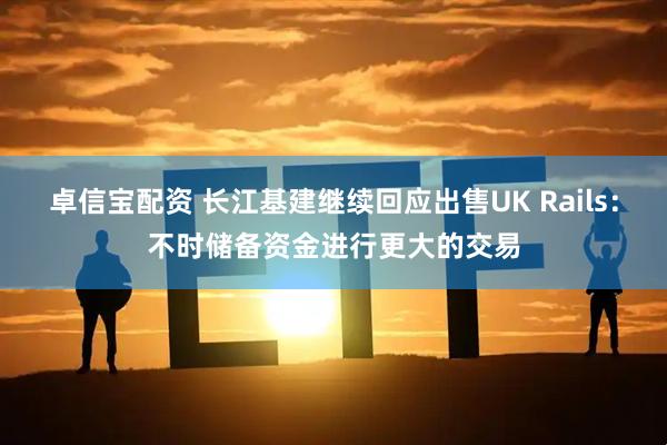 卓信宝配资 长江基建继续回应出售UK Rails：不时储备资金进行更大的交易