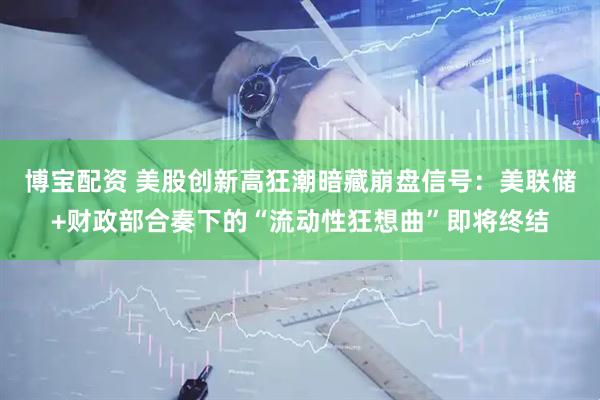 博宝配资 美股创新高狂潮暗藏崩盘信号：美联储+财政部合奏下的“流动性狂想曲”即将终结