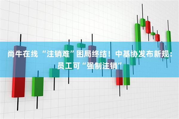 尚牛在线 “注销难”困局终结！中基协发布新规：员工可“强制注销”