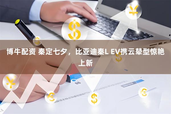 博牛配资 秦定七夕，比亚迪秦L EV携云辇型惊艳上新