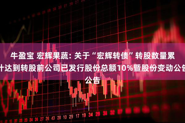 牛盈宝 宏辉果蔬: 关于“宏辉转债”转股数量累计达到转股前公司已发行股份总额10%暨股份变动公告
