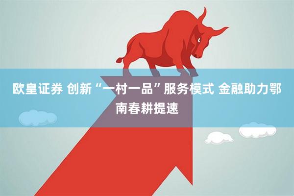 欧皇证券 创新“一村一品”服务模式 金融助力鄂南春耕提速